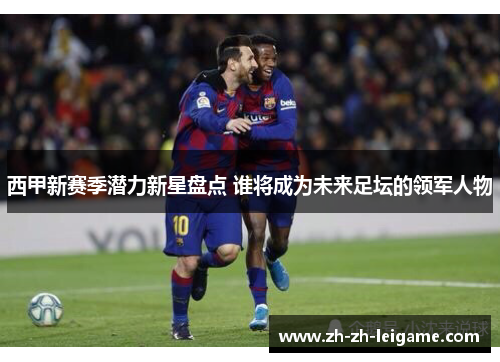 西甲新赛季潜力新星盘点 谁将成为未来足坛的领军人物 西甲新赛季潜力新星盘点 谁将成为未来足坛的领军人物