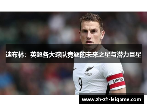 迪布林:英超各大球队竞逐的未来之星与潜力巨星 迪布林:英超各大球队竞逐的未来之星与潜力巨星