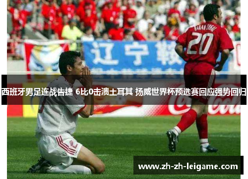 西班牙男足连战告捷 6比0击溃土耳其 扬威世界杯预选赛回应强势回归