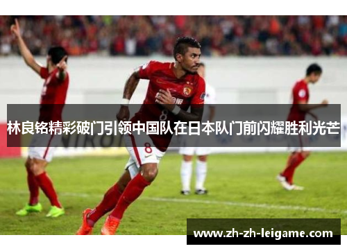 林良铭精彩破门引领中国队在日本队门前闪耀胜利光芒 林良铭精彩破门引领中国队在日本队门前闪耀胜利光芒